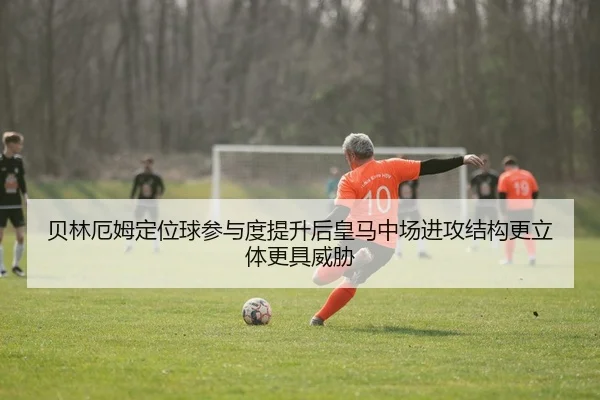 贝林厄姆定位球参与度提升后皇马中场进攻结构更立体更具威胁